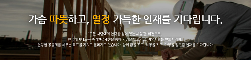 가슴 따뜻하고, 열정 가득한 인재를 기다립니다. “모든 사람에게 안락한 집이 있는 세상”을 비전으로, 한국해비타트는 주거환경개선을 통해 가정을 일으키고, 지역사회를 변화시키며, 건강한 공동체를 세우는 목표를 가지고 달려가고 있습니다. 함께 꿈을 꾸고. 희망을 짓고, 가정을 일으킬 인재를 기다립니다.